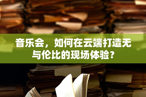 音乐会，如何在云端打造无与伦比的现场体验？