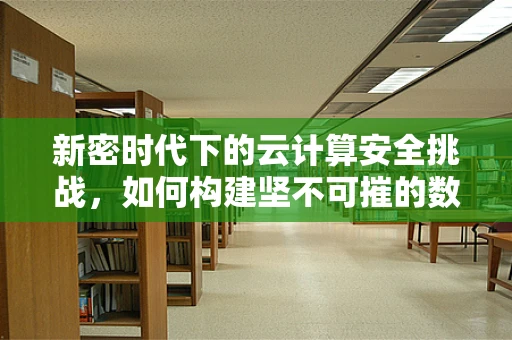 新密时代下的云计算安全挑战，如何构建坚不可摧的数据防线？