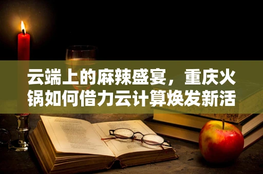 云端上的麻辣盛宴，重庆火锅如何借力云计算焕发新活力？