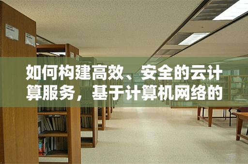 如何构建高效、安全的云计算服务，基于计算机网络的关键考量？