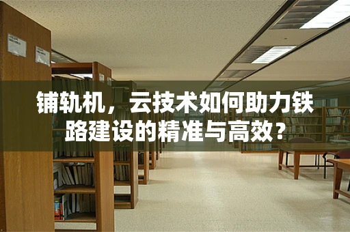 铺轨机，云技术如何助力铁路建设的精准与高效？