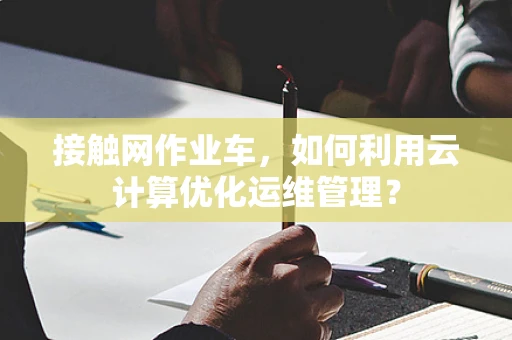 接触网作业车，如何利用云计算优化运维管理？