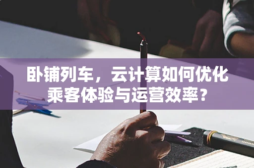 卧铺列车，云计算如何优化乘客体验与运营效率？