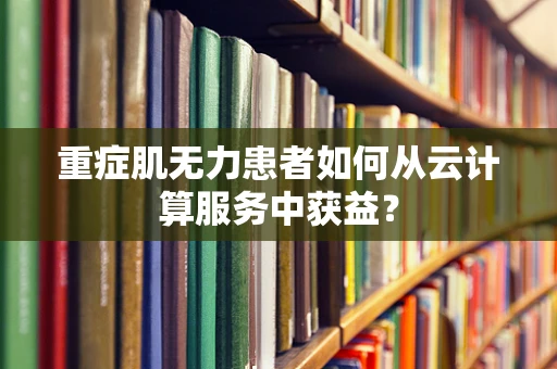 重症肌无力患者如何从云计算服务中获益？