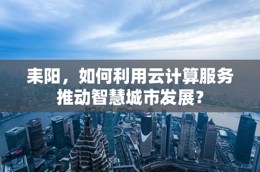 耒阳，如何利用云计算服务推动智慧城市发展？