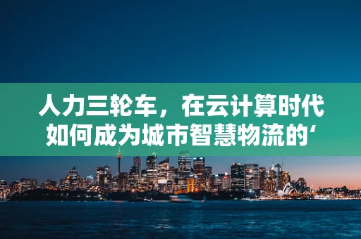 人力三轮车，在云计算时代如何成为城市智慧物流的‘微’力量？