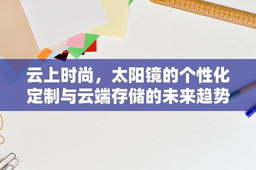 云上时尚，太阳镜的个性化定制与云端存储的未来趋势