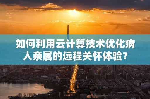 如何利用云计算技术优化病人亲属的远程关怀体验？