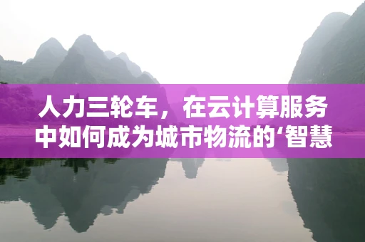 人力三轮车，在云计算服务中如何成为城市物流的‘智慧轮’？