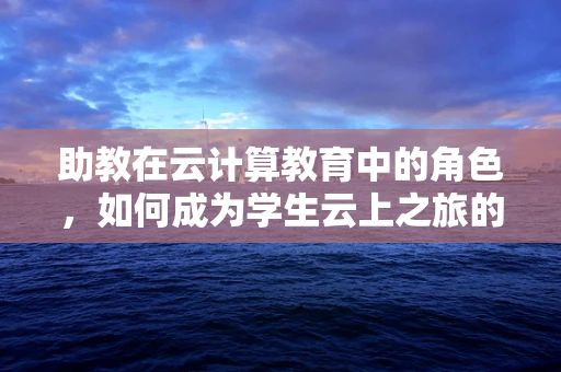 助教在云计算教育中的角色，如何成为学生云上之旅的导航灯？