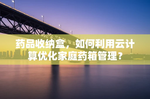 药品收纳盒，如何利用云计算优化家庭药箱管理？