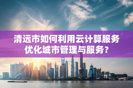 清远市如何利用云计算服务优化城市管理与服务？