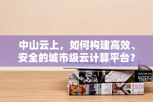 中山云上，如何构建高效、安全的城市级云计算平台？