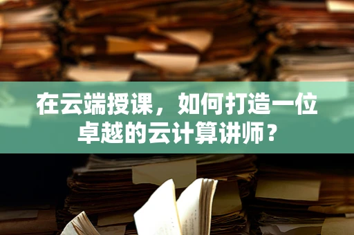 在云端授课，如何打造一位卓越的云计算讲师？