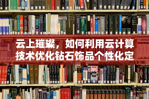 云上璀璨，如何利用云计算技术优化钻石饰品个性化定制服务？