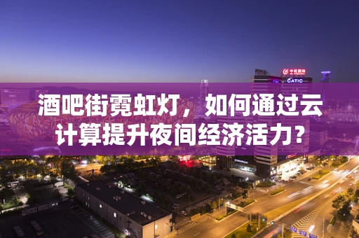 酒吧街霓虹灯，如何通过云计算提升夜间经济活力？