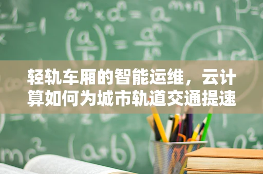 轻轨车厢的智能运维，云计算如何为城市轨道交通提速？