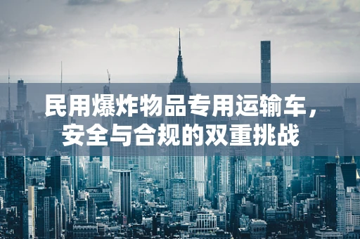 民用爆炸物品专用运输车，安全与合规的双重挑战