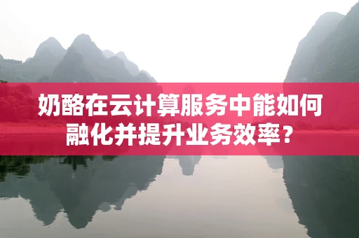 奶酪在云计算服务中能如何融化并提升业务效率？