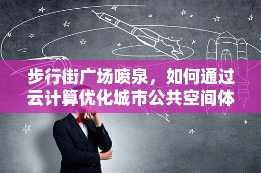 步行街广场喷泉，如何通过云计算优化城市公共空间体验？