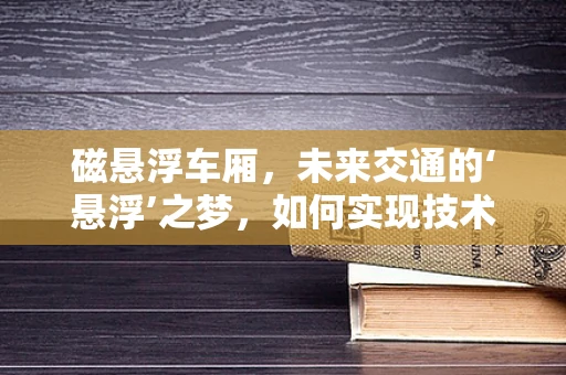 磁悬浮车厢，未来交通的‘悬浮’之梦，如何实现技术飞跃？