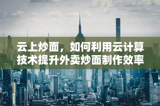 云上炒面，如何利用云计算技术提升外卖炒面制作效率？