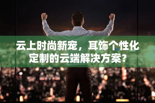 云上时尚新宠，耳饰个性化定制的云端解决方案？