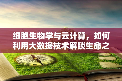 细胞生物学与云计算，如何利用大数据技术解锁生命之谜？