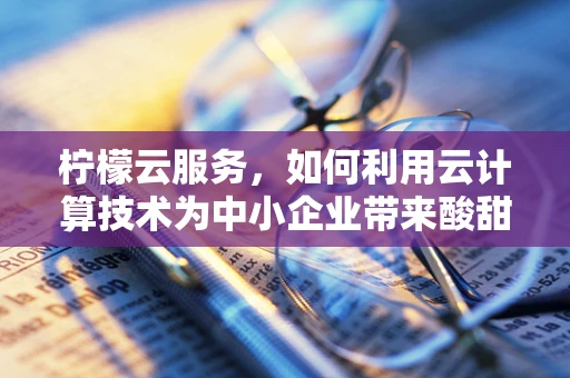 柠檬云服务，如何利用云计算技术为中小企业带来酸甜并进的创新？