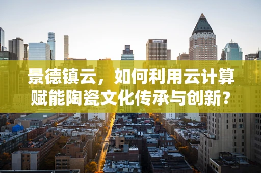 景德镇云，如何利用云计算赋能陶瓷文化传承与创新？