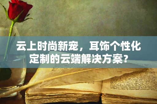 云上时尚新宠，耳饰个性化定制的云端解决方案？