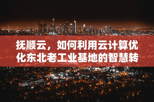 抚顺云，如何利用云计算优化东北老工业基地的智慧转型？