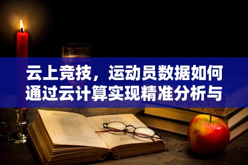 云上竞技，运动员数据如何通过云计算实现精准分析与训练？