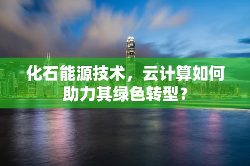 化石能源技术，云计算如何助力其绿色转型？