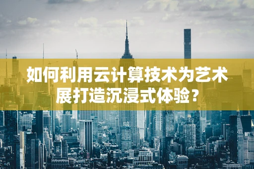 如何利用云计算技术为艺术展打造沉浸式体验？