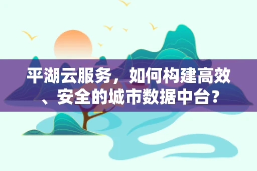 平湖云服务，如何构建高效、安全的城市数据中台？