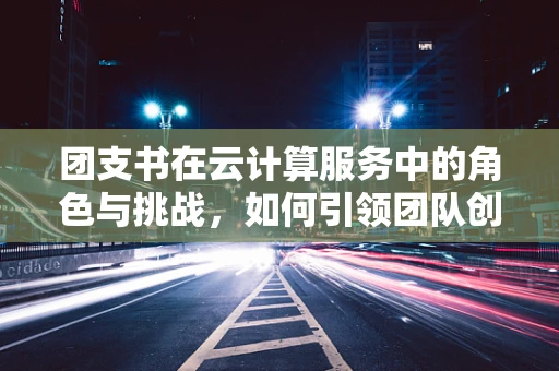 团支书在云计算服务中的角色与挑战，如何引领团队创新与高效协作？