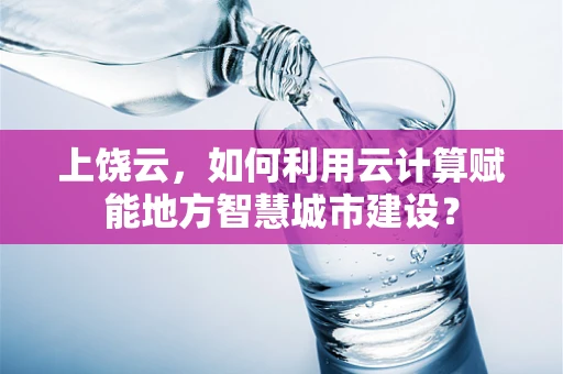 上饶云，如何利用云计算赋能地方智慧城市建设？