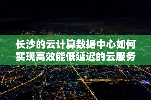 长沙的云计算数据中心如何实现高效能低延迟的云服务？