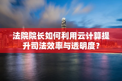 法院院长如何利用云计算提升司法效率与透明度？