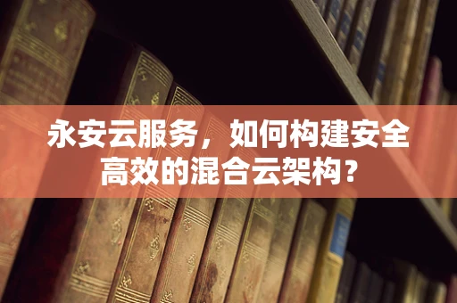 永安云服务，如何构建安全高效的混合云架构？