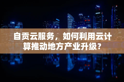 自贡云服务，如何利用云计算推动地方产业升级？