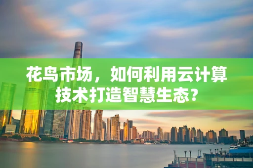 花鸟市场，如何利用云计算技术打造智慧生态？