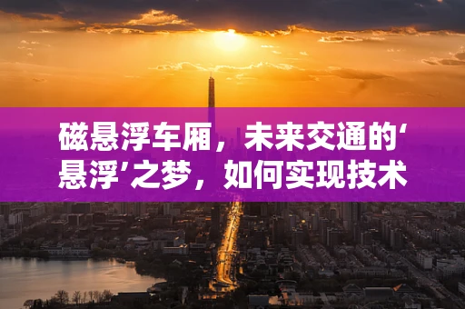 磁悬浮车厢，未来交通的‘悬浮’之梦，如何实现技术飞跃？