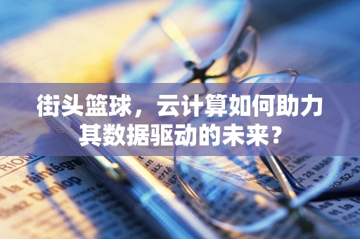 街头篮球，云计算如何助力其数据驱动的未来？