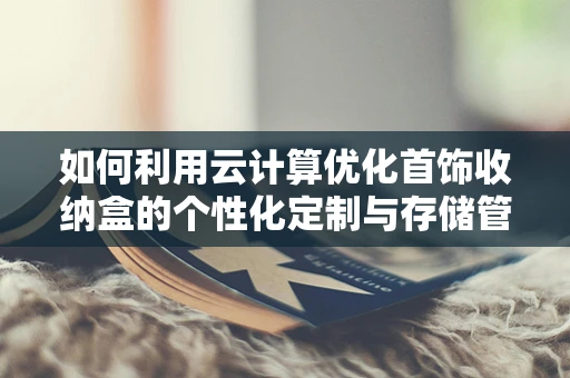 如何利用云计算优化首饰收纳盒的个性化定制与存储管理？