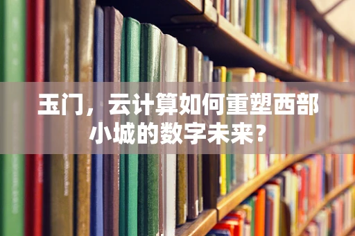 玉门，云计算如何重塑西部小城的数字未来？