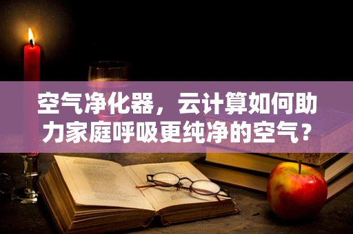 空气净化器，云计算如何助力家庭呼吸更纯净的空气？