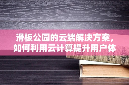 滑板公园的云端解决方案，如何利用云计算提升用户体验与运营效率？