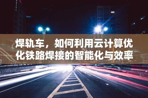 焊轨车，如何利用云计算优化铁路焊接的智能化与效率？